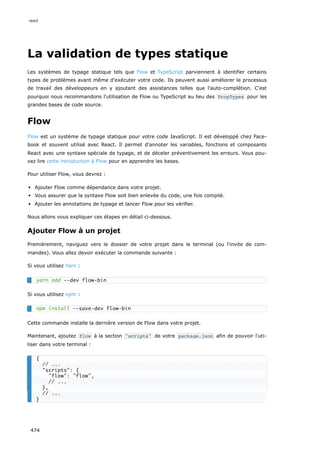 La validation de types statique
Les systèmes de typage statique tels que Flow et TypeScript parviennent à identifier certains
types de problèmes avant même d’exécuter votre code. Ils peuvent aussi améliorer le processus
de travail des développeurs en y ajoutant des assistances telles que l'auto-complétion. C'est
pourquoi nous recommandons l'utilisation de Flow ou TypeScript au lieu des PropTypes pour les
grandes bases de code source.
Flow
Flow est un système de typage statique pour votre code JavaScript. Il est développé chez Face-
book et souvent utilisé avec React. Il permet d'annoter les variables, fonctions et composants
React avec une syntaxe spéciale de typage, et de déceler préventivement les erreurs. Vous pou-
vez lire cette introduction à Flow pour en apprendre les bases.
Pour utiliser Flow, vous devrez :
Ajouter Flow comme dépendance dans votre projet.
Vous assurer que la syntaxe Flow soit bien enlevée du code, une fois compilé.
Ajouter les annotations de typage et lancer Flow pour les vérifier.
Nous allons vous expliquer ces étapes en détail ci-dessous.
Ajouter Flow à un projet
Premièrement, naviguez vers le dossier de votre projet dans le terminal (ou l'invite de com-
mandes). Vous allez devoir exécuter la commande suivante :
Si vous utilisez Yarn :
Si vous utilisez npm :
Cette commande installe la dernière version de Flow dans votre projet.
Maintenant, ajoutez flow à la section scripts de votre package.json afin de pouvoir l'uti-
liser dans votre terminal :
yarn add --dev flow-bin
npm install --save-dev flow-bin
{
// ...
scripts: {
flow: flow,
// ...
},
// ...
}
react
474
 