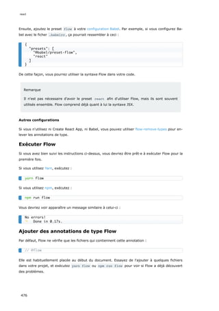 Ensuite, ajoutez le preset flow à votre configuration Babel. Par exemple, si vous configurez Ba-
bel avec le ficher .babelrc , ça pourrait ressembler à ceci :
De cette façon, vous pourrez utiliser la syntaxe Flow dans votre code.
Remarque
Il n'est pas nécessaire d'avoir le preset react afin d'utiliser Flow, mais ils sont souvent
utilisés ensemble. Flow comprend déjà quant à lui la syntaxe JSX.
Autres configurations
Si vous n'utilisez ni Create React App, ni Babel, vous pouvez utiliser flow-remove-types pour en-
lever les annotations de type.
Exécuter Flow
Si vous avez bien suivi les instructions ci-dessus, vous devriez être prêt·e à exécuter Flow pour la
première fois.
Si vous utilisez Yarn, exécutez :
Si vous utilisez npm, exécutez :
Vous devriez voir apparaître un message similaire à celui-ci :
Ajouter des annotations de type Flow
Par défaut, Flow ne vérifie que les fichiers qui contiennent cette annotation :
Elle est habituellement placée au début du document. Essayez de l'ajouter à quelques fichiers
dans votre projet, et exécutez yarn flow ou npm run flow pour voir si Flow a déjà découvert
des problèmes.
{
presets: [
@babel/preset-flow,
react
]
}
yarn flow
npm run flow
No errors!
✨ Done in 0.17s.
// @flow
react
476
 