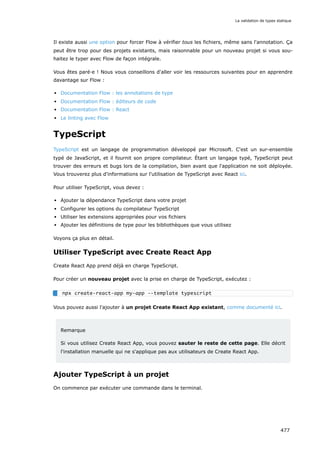 Il existe aussi une option pour forcer Flow à vérifier tous les fichiers, même sans l'annotation. Ça
peut être trop pour des projets existants, mais raisonnable pour un nouveau projet si vous sou-
haitez le typer avec Flow de façon intégrale.
Vous êtes paré·e ! Nous vous conseillons d'aller voir les ressources suivantes pour en apprendre
davantage sur Flow :
Documentation Flow : les annotations de type
Documentation Flow : éditeurs de code
Documentation Flow : React
Le linting avec Flow
TypeScript
TypeScript est un langage de programmation développé par Microsoft. C'est un sur-ensemble
typé de JavaScript, et il fournit son propre compilateur. Étant un langage typé, TypeScript peut
trouver des erreurs et bugs lors de la compilation, bien avant que l'application ne soit déployée.
Vous trouverez plus d'informations sur l'utilisation de TypeScript avec React ici.
Pour utiliser TypeScript, vous devez :
Ajouter la dépendance TypeScript dans votre projet
Configurer les options du compilateur TypeScript
Utiliser les extensions appropriées pour vos fichiers
Ajouter les définitions de type pour les bibliothèques que vous utilisez
Voyons ça plus en détail.
Utiliser TypeScript avec Create React App
Create React App prend déjà en charge TypeScript.
Pour créer un nouveau projet avec la prise en charge de TypeScript, exécutez :
Vous pouvez aussi l'ajouter à un projet Create React App existant, comme documenté ici.
Remarque
Si vous utilisez Create React App, vous pouvez sauter le reste de cette page. Elle décrit
l'installation manuelle qui ne s'applique pas aux utilisateurs de Create React App.
Ajouter TypeScript à un projet
On commence par exécuter une commande dans le terminal.
npx create-react-app my-app --template typescript
La validation de types statique
477
 