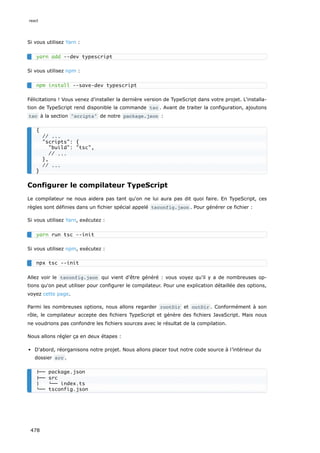 Si vous utilisez Yarn :
Si vous utilisez npm :
Félicitations ! Vous venez d'installer la dernière version de TypeScript dans votre projet. L'installa-
tion de TypeScript rend disponible la commande tsc . Avant de traiter la configuration, ajoutons
tsc à la section scripts de notre package.json :
Configurer le compilateur TypeScript
Le compilateur ne nous aidera pas tant qu'on ne lui aura pas dit quoi faire. En TypeScript, ces
règles sont définies dans un fichier spécial appelé tsconfig.json . Pour générer ce fichier :
Si vous utilisez Yarn, exécutez :
Si vous utilisez npm, exécutez :
Allez voir le tsconfig.json qui vient d'être généré : vous voyez qu’il y a de nombreuses op-
tions qu'on peut utiliser pour configurer le compilateur. Pour une explication détaillée des options,
voyez cette page.
Parmi les nombreuses options, nous allons regarder rootDir et outDir . Conformément à son
rôle, le compilateur accepte des fichiers TypeScript et génère des fichiers JavaScript. Mais nous
ne voudrions pas confondre les fichiers sources avec le résultat de la compilation.
Nous allons régler ça en deux étapes :
D'abord, réorganisons notre projet. Nous allons placer tout notre code source à l’intérieur du
dossier src .
yarn add --dev typescript
npm install --save-dev typescript
{
// ...
scripts: {
build: tsc,
// ...
},
// ...
}
yarn run tsc --init
npx tsc --init
├── package.json
├── src
│ └── index.ts
└── tsconfig.json
react
478
 