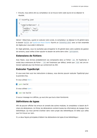 Ensuite, nous allons dire au compilateur où se trouve notre code source et où déposer le
résultat.
Génial ! Désormais, quand on exécute notre script, le compilateur va déposer le JS généré dans
le dossier build . Le TypeScript React Starter fournit un tsconfig.json avec un bon ensemble
de règles pour vous aider à démarrer.
En règle générale, vous ne souhaitez pas enregistrer le JS généré dans votre système de gestion
de versions, aussi veillez à bien ajouter le dossier de sortie dans votre .gitignore .
Extensions de fichiers
Avec React, vous écrivez probablement vos composants dans un fichier .js . En TypeScript, il
existe deux extensions de fichier : .ts est l'extension par défaut, tandis que .tsx est une ex-
tension spéciale pour les fichiers qui contiennent du JSX.
Exécuter TypeScript
Si vous avez bien suivi les instructions ci-dessus, vous devriez pouvoir exécuter TypeScript pour
la première fois.
Si vous utilisez Yarn :
Si vous utilisez npm :
Si aucun message ne s'affiche, ça veut dire que tout a bien fonctionné.
Définitions de types
Afin de pouvoir afficher les erreurs et conseils des autres modules, le compilateur a besoin de fi-
chiers de déclarations. Un fichier de déclarations contient toutes les informations de typage d'une
bibliothèque. Ça nous permet d'utiliser dans notre projet des bibliothèques JS telles que celles
que l'on trouve sur npm.
Il y a deux façons principales d'obtenir les déclarations de types d'une bibliothèque :
// tsconfig.json
{
compilerOptions: {
// ...
rootDir: src,
outDir: build
// ...
},
}
yarn build
npm run build
La validation de types statique
479
 