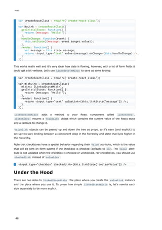 This works really well and it's very clear how data is flowing, however, with a lot of form fields it
could get a bit verbose. Let's use LinkedStateMixin to save us some typing:
LinkedStateMixin adds a method to your React component called linkState() .
linkState() returns a valueLink object which contains the current value of the React state
and a callback to change it.
valueLink objects can be passed up and down the tree as props, so it's easy (and explicit) to
set up two-way binding between a component deep in the hierarchy and state that lives higher in
the hierarchy.
Note that checkboxes have a special behavior regarding their value attribute, which is the value
that will be sent on form submit if the checkbox is checked (defaults to on ). The value attri-
bute is not updated when the checkbox is checked or unchecked. For checkboxes, you should use
checkedLink instead of valueLink :
Under the Hood
There are two sides to LinkedStateMixin : the place where you create the valueLink instance
and the place where you use it. To prove how simple LinkedStateMixin is, let's rewrite each
side separately to be more explicit.
var createReactClass = require('create-react-class');
var NoLink = createReactClass({
getInitialState: function() {
return {message: 'Hello!'};
},
handleChange: function(event) {
this.setState({message: event.target.value});
},
render: function() {
var message = this.state.message;
return <input type="text" value={message} onChange={this.handleChange} />;
}
});
var createReactClass = require('create-react-class');
var WithLink = createReactClass({
mixins: [LinkedStateMixin],
getInitialState: function() {
return {message: 'Hello!'};
},
render: function() {
return <input type="text" valueLink={this.linkState('message')} />;
}
});
<input type="checkbox" checkedLink={this.linkState('booleanValue')} />
react
48
 