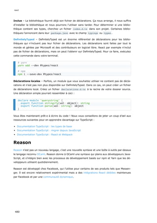 Inclue – La bibliothèque fournit déjà son fichier de déclarations. Ça nous arrange, il nous suffira
d'installer la bibliothèque et nous pourrons l'utiliser sans tarder. Pour déterminer si une biblio-
thèque contient ses types, cherchez un fichier index.d.ts dans son projet. Certaines biblio-
thèques l'annoncent dans leur package.json avec le champ typings ou types .
DefinitelyTyped – DefinitelyTyped est un énorme référentiel de déclarations pour les biblio-
thèques qui n’incluent pas leur fichier de déclarations. Les déclarations sont faites par tout le
monde et gérées par Microsoft et des contributeurs en logiciel libre. React par exemple n'inclut
pas de fichier de déclarations, mais on peut l'obtenir sur DefinitelyTyped. Pour ce faire, exécutez
cette commande dans votre terminal.
Déclarations locales – Parfois, un module que vous souhaitez utiliser ne contient pas de décla-
rations et n'est pas non plus disponible sur DefinitelyTyped. Dans ce cas, on peut créer un fichier
de déclarations local. Créez un fichier declarations.d.ts à la racine de votre dossier source.
Une déclaration simple pourrait ressembler à ceci :
Vous êtes maintenant prêt·e à écrire du code ! Nous vous conseillons de jeter un coup d’œil aux
ressources suivantes pour en apprendre davantage sur TypeScript :
Documentation TypeScript : les types de base
Documentation TypeScript : migrer depuis JavaScript
Documentation TypeScript : React et Webpack
Reason
Reason n'est pas un nouveau langage, c'est une nouvelle syntaxe et une boîte à outils par-dessus
le langage reconnu OCaml. Reason donne à OCaml une syntaxe qui plaira aux développeurs Java-
Script, et s’intègre bien avec les processus de développement basés sur npm et Yarn que les dé-
veloppeurs utilisent quotidiennement.
Reason est développé chez Facebook, qui l’utilise pour certains de ses produits tels que Messen-
ger. Il est encore relativement expérimental mais a des intégrations React dédiées maintenues
par Facebook et par une communauté dynamique.
# yarn
yarn add --dev @types/react
# npm
npm i --save-dev @types/react
declare module 'querystring' {
export function stringify(val: object): string
export function parse(val: string): object
}
react
480
 