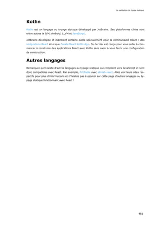 Kotlin
Kotlin est un langage au typage statique développé par JetBrains. Ses plateformes cibles sont
entre autres la JVM, Android, LLVM et JavaScript.
JetBrains développe et maintient certains outils spécialement pour la communauté React : des
intégrations React ainsi que Create React Kotlin App. Ce dernier est conçu pour vous aider à com-
mencer à construire des applications React avec Kotlin sans avoir à vous farcir une configuration
de construction.
Autres langages
Remarquez qu'il existe d'autres langages au typage statique qui compilent vers JavaScript et sont
donc compatibles avec React. Par exemple, F#/Fable avec elmish-react. Allez voir leurs sites res-
pectifs pour plus d'informations et n'hésitez pas à ajouter sur cette page d'autres langages au ty-
page statique fonctionnant avec React !
La validation de types statique
481
 
