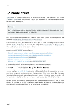 Le mode strict
StrictMode est un outil pour détecter les problèmes potentiels d’une application. Tout comme
Fragment , StrictMode n'affiche rien. Il active des vérifications et avertissements supplémen-
taires pour ses descendants.
Remarque
Les vérifications du mode strict sont effectuées uniquement durant le développement. Elles
n'impactent pas la version utilisée en production.
Vous pouvez activer le mode strict pour n’importe quelle partie du code de votre application. Par
exemple : embed:strict-mode/enabling-strict-mode.js
Dans l'exemple ci-dessus, les vérifications du mode strict ne seront pas appliquées pour les com-
posants Header et Footer . En revanche, les composants ComponentOne et ComponentTwo ,
ainsi que tous leurs descendants, seront vérifiés.
Actuellement, StrictMode est utilisé pour :
Identifier les composants utilisant des méthodes de cycle de vie dépréciées
Signaler l'utilisation dépréciée de l'API ref à base de chaîne de caractères
Signaler l'utilisation dépréciée de findDOMNode
Détecter des effets de bord inattendus
Détecter l'API dépréciée de Contexte (ex. childContextTypes )
D'autres fonctionnalités seront ajoutées dans les futures versions de React.
Identifier les méthodes de cycle de vie dépréciées
Comme l'explique cet article de blog, certaines méthodes dépréciées de cycle de vie comportent
des risques lorsqu'elles sont utilisées dans des applications React asynchrones. Qui plus est, si
votre application utilise des bibliothèques tierces, il devient difficile de s'assurer que ces mé-
thodes ne sont pas utilisées. Heureusement, le mode strict peut nous aider à les identifier !
Lorsque le mode strict est actif, React constitue une liste de tous les composants à base de classe
utilisant les méthodes de cycle de vie à risque, et affiche dans la console un message d'avertisse-
ment avec des informations à propos de ces composants, comme ceci :
react
482
 