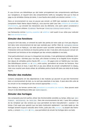 Si vous écrivez une bibliothèque qui doit tester principalement des comportements spécifiques
aux navigateurs, et requiert donc des comportements natifs du navigateur tels que la mise en
page ou de véritables champs de saisie, il vous faudra alors plutôt une solution comme mocha.
Dans un environnement où vous ne pouvez pas simuler un DOM (par exemple en testant des
composants React Native depuis Node.js), vous pourriez opter pour des utilitaires de simulation
d’événements, qui simulent les interactions avec les éléments. Une autre option consisterait à
utiliser la fonction utilitaire fireEvent fournie par @testing-library/react-native .
Les frameworks comme Cypress, puppeteer et webdriver sont quant à eux utiles pour exécuter
des tests de bout en bout.
Simuler des fonctions
Lorsqu’on écrit des tests, on aimerait les isoler des parties de notre code qui n’ont pas d’équiva-
lent dans notre environnement de test (par exemple pour vérifier l’état de navigator.onLine
alors qu’on est en Node.js). Les tests peuvent aussi surveiller certaines fonctions, et observer
l’interaction entre ces fonctions et d’autres parties du test. Il est alors utile de pouvoir simuler sé-
lectivement ces fonctions en les remplaçant par des versions adaptées à nos tests.
C’est particulièrement vrai pour le chargement de données. Il est généralement préférable d’utili-
ser de « fausses » données pour nos tests, afin d’éviter la lenteur et la fragilité d’une récupéra-
tion depuis de véritables points d’accès API (exemple). On gagne ainsi en fiabilité pour nos tests.
Des bibliothèques comme Jest et sinon, entre autres, permettent de simuler les fonctions. Pour
des tests de bout en bout, il peut être un peu plus délicat de simuler complètement le réseau,
mais vous voudrez sans doute utiliser de véritables points d’accès API dans ces tests-là de toutes
façons.
Simuler des modules
Certains composants ont des dépendances à des modules qui peuvent ne pas bien fonctionner
dans un environnement de test, ou ne sont pas essentiels à nos tests. Il peut alors être utile de
les simuler en les remplaçant par des versions appropriées (exemple).
Dans Node.js, les harnais comme Jest permettent la simulation de modules. Vous pouvez aussi
recourir à des bibliothèques telles que mock-require .
Simuler des horloges
Vos composants pourront parfois utiliser des fonctionnalités sensibles au temps, telles que set‐
Timeout , setInterval , ou Date.now . Dans des environnements de test, il peut être pratique
de les remplacer par des versions qui vous permettent de faire manuellement « avancer » le
temps. C’est super pour garantir que nos tests s’exécutent rapidement ! Les tests basés sur des
horloges seraient toujours exécutés dans l’ordre, juste plus vite (exemple). La plupart des frame-
works, y compris Jest, sinon et lolex, vous permettent de simuler les horloges dans vos tests.
react
488
 