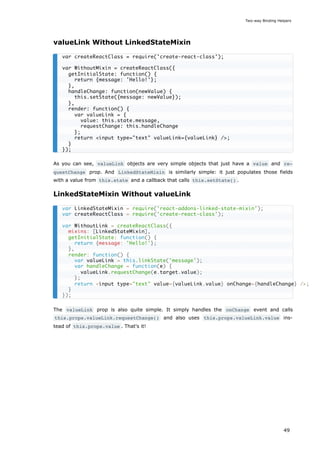 valueLink Without LinkedStateMixin
As you can see, valueLink objects are very simple objects that just have a value and re‐
questChange prop. And LinkedStateMixin is similarly simple: it just populates those fields
with a value from this.state and a callback that calls this.setState() .
LinkedStateMixin Without valueLink
The valueLink prop is also quite simple. It simply handles the onChange event and calls
this.props.valueLink.requestChange() and also uses this.props.valueLink.value ins-
tead of this.props.value . That's it!
var createReactClass = require('create-react-class');
var WithoutMixin = createReactClass({
getInitialState: function() {
return {message: 'Hello!'};
},
handleChange: function(newValue) {
this.setState({message: newValue});
},
render: function() {
var valueLink = {
value: this.state.message,
requestChange: this.handleChange
};
return <input type="text" valueLink={valueLink} />;
}
});
var LinkedStateMixin = require('react-addons-linked-state-mixin');
var createReactClass = require('create-react-class');
var WithoutLink = createReactClass({
mixins: [LinkedStateMixin],
getInitialState: function() {
return {message: 'Hello!'};
},
render: function() {
var valueLink = this.linkState('message');
var handleChange = function(e) {
valueLink.requestChange(e.target.value);
};
return <input type="text" value={valueLink.value} onChange={handleChange} />;
}
});
Two-way Binding Helpers
49
 