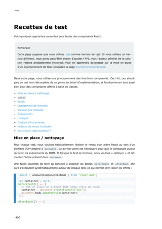 Recettes de test
Voici quelques approches courantes pour tester des composants React.
Remarque
Cette page suppose que vous utilisez Jest comme harnais de test. Si vous utilisez un har-
nais différent, vous aurez peut-être besoin d’ajuster l’API, mais l’aspect général de la solu-
tion restera probablement inchangé. Pour en apprendre davantage sur la mise en place
d’un environnement de test, consultez la page Environnements de test.
Dans cette page, nous utiliserons principalement des fonctions composants. Ceci dit, ces straté-
gies de test sont découplées de ce genre de détail d’implémentation, et fonctionneront tout aussi
bien pour des composants définis à base de classes.
Mise en place / nettoyage
act()
Rendu
Chargement de données
Simuler des modules
Événements
Horloges
Capture d’instantanés
Moteurs de rendu multiples
Pas trouvé votre bonheur ?
Mise en place / nettoyage
Pour chaque test, nous voulons habituellement réaliser le rendu d’un arbre React au sein d’un
élément DOM attaché à document . Ce dernier point est nécessaire pour que le composant puisse
recevoir les événements du DOM. Et lorsque le test se termine, nous voulons « nettoyer » et dé-
monter l’arbre présent dans document .
Une façon courante de faire ça consiste à associer les blocks beforeEach et afterEach afin
qu’il s’exécutent systématiquement autour de chaque test, ce qui permet d’en isoler les effets :
import { unmountComponentAtNode } from react-dom;
let container = null;
beforeEach(() = {
// met en place un élément DOM comme cible de rendu
container = document.createElement(div);
document.body.appendChild(container);
});
afterEach(() = {
react
490
 