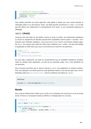 Vous utilisez peut-être une autre approche, mais gardez à l’esprit que vous voulez exécuter le
nettoyage même si un test échoue. Sinon, vos tests peuvent commencer à « fuire », et un test
pourrait altérer par inadvertance le comportement d’un autre, ce qui complexifie beaucoup le
débogage.
act() {#act}
Lorsqu’on écrit des tests UI, des tâches comme le rendu lui-même, les événements utilisateurs
ou encore le chargement de données peuvent être considérées comme autant « d’unités » d’in-
teraction avec l’interface utilisateur. react-dom/test-utils fournit une fonction utilitaire appe-
lée act() qui s’assure que toutes les mises à jour relatives à ces « unités » ont bien été traitées
et appliquées au DOM avant que nous ne commencions à exprimer nos assertions :
Ça nous aide à rapprocher nos tests du comportement que de véritables utilisateurs constate-
raient en utilisant notre application. La suite de ces exemples utilise act() pour bénéficier de
ces garanties.
Vous trouverez peut-être que le recours manuel à act() est rapidement un tantinet verbeux.
Pour vous épargner une bonne partie du code générique associé, vous pouvez opter pour une bi-
bliothèque telle que React Testing Library, dont les utilitaires sont basés sur act() .
Remarque
Le terme act vient de l’approche Arrange-Act-Assert.
Rendu
Vous voudrez fréquemment vérifier que le rendu d’un composant est correct pour un jeu de props
donné. Prenons un composant simple qui affiche un message basé sur une prop :
// nettoie en sortie de test
unmountComponentAtNode(container);
container.remove();
container = null;
});
act(() = {
// rendu des composants
});
// exécution des assertions
// hello.js
import React from react;
export default function Hello(props) {
if (props.name) {
return h1Bonjour, {props.name} !/h1;
} else {
Recettes de test
491
 