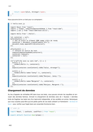 Nous pouvons écrire un test pour ce composant :
Chargement de données
Au lieu d’appeler de véritables API dans tous vos tests, vous pouvez simuler les requêtes et ren-
voyer des données factices. Simuler le chargement de données avec de « fausses » données
évite de fragiliser les tests lors d’un back-end indisponible, et les accélère en prime. Remarquez
que vous voudrez peut-être qu’une petite partie de vos tests utilisent un framework « de bout en
bout » pour vérifier que l’appli dans son ensemble fonctionne bien.
return spanSalut, étranger/span;
}
}
// hello.test.js
import React from react;
import { render, unmountComponentAtNode } from react-dom;
import { act } from react-dom/test-utils;
import Hello from ./hello;
let container = null;
beforeEach(() = {
// met en place un élément DOM comme cible de rendu
container = document.createElement(div);
document.body.appendChild(container);
});
afterEach(() = {
// nettoie en sortie de test
unmountComponentAtNode(container);
container.remove();
container = null;
});
it(s’affiche avec ou sans nom, () = {
act(() = {
render(Hello /, container);
});
expect(container.textContent).toBe(Salut, étranger);
act(() = {
render(Hello name=Jenny /, container);
});
expect(container.textContent).toBe(Bonjour, Jenny !);
act(() = {
render(Hello name=Margaret /, container);
});
expect(container.textContent).toBe(Bonjour, Margaret !);
});
// user.js
import React, { useState, useEffect } from react;
export default function User(props) {
react
492
 