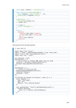 Nous pouvons écrire les tests associés :
const [user, setUser] = useState(null);
async function fetchUserData(id) {
const response = await fetch(/ + id);
setUser(await response.json());
}
useEffect(() = {
fetchUserData(props.id);
}, [props.id]);
if (!user) {
return Chargement…;
}
return (
details
summary{user.name}/summary
strong{user.age}/strong ans
br /
vit à {user.address}
/details
);
}
// user.test.js
import React from react;
import { render, unmountComponentAtNode } from react-dom;
import { act } from react-dom/test-utils;
import User from ./user;
let container = null;
beforeEach(() = {
// met en place un élément DOM comme cible de rendu
container = document.createElement(div);
document.body.appendChild(container);
});
afterEach(() = {
// nettoie en sortie de test
unmountComponentAtNode(container);
container.remove();
container = null;
});
it(affiche les données utilisateur, async () = {
const fakeUser = {
name: Joni Baez,
age: 32,
address: 123, Charming Avenue
};
jest.spyOn(global, fetch).mockImplementation(() =
Promise.resolve({
json: () = Promise.resolve(fakeUser)
})
);
Recettes de test
493
 