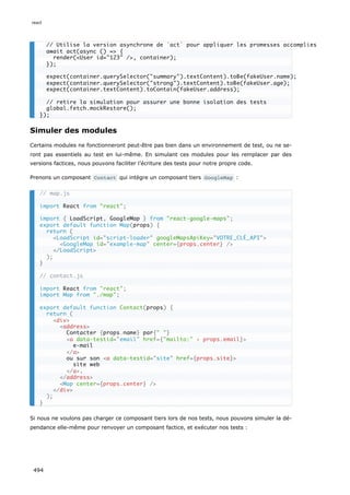 Simuler des modules
Certains modules ne fonctionneront peut-être pas bien dans un environnement de test, ou ne se-
ront pas essentiels au test en lui-même. En simulant ces modules pour les remplacer par des
versions factices, nous pouvons faciliter l’écriture des tests pour notre propre code.
Prenons un composant Contact qui intègre un composant tiers GoogleMap :
Si nous ne voulons pas charger ce composant tiers lors de nos tests, nous pouvons simuler la dé-
pendance elle-même pour renvoyer un composant factice, et exécuter nos tests :
// Utilise la version asynchrone de `act` pour appliquer les promesses accomplies
await act(async () = {
render(User id=123 /, container);
});
expect(container.querySelector(summary).textContent).toBe(fakeUser.name);
expect(container.querySelector(strong).textContent).toBe(fakeUser.age);
expect(container.textContent).toContain(fakeUser.address);
// retire la simulation pour assurer une bonne isolation des tests
global.fetch.mockRestore();
});
// map.js
import React from react;
import { LoadScript, GoogleMap } from react-google-maps;
export default function Map(props) {
return (
LoadScript id=script-loader googleMapsApiKey=VOTRE_CLÉ_API
GoogleMap id=example-map center={props.center} /
/LoadScript
);
}
// contact.js
import React from react;
import Map from ./map;
export default function Contact(props) {
return (
div
address
Contacter {props.name} par{ }
a data-testid=email href={mailto: + props.email}
e-mail
/a
ou sur son a data-testid=site href={props.site}
site web
/a.
/address
Map center={props.center} /
/div
);
}
react
494
 