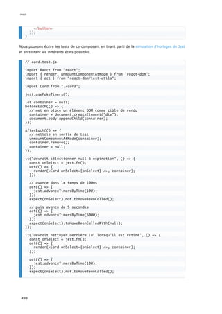 Nous pouvons écrire les tests de ce composant en tirant parti de la simulation d’horloges de Jest
et en testant les différents états possibles.
/button
));
}
// card.test.js
import React from react;
import { render, unmountComponentAtNode } from react-dom;
import { act } from react-dom/test-utils;
import Card from ./card;
jest.useFakeTimers();
let container = null;
beforeEach(() = {
// met en place un élément DOM comme cible de rendu
container = document.createElement(div);
document.body.appendChild(container);
});
afterEach(() = {
// nettoie en sortie de test
unmountComponentAtNode(container);
container.remove();
container = null;
});
it(devrait sélectionner null à expiration, () = {
const onSelect = jest.fn();
act(() = {
render(Card onSelect={onSelect} /, container);
});
// avance dans le temps de 100ms
act(() = {
jest.advanceTimersByTime(100);
});
expect(onSelect).not.toHaveBeenCalled();
// puis avance de 5 secondes
act(() = {
jest.advanceTimersByTime(5000);
});
expect(onSelect).toHaveBeenCalledWith(null);
});
it(devrait nettoyer derrière lui lorsqu’il est retiré, () = {
const onSelect = jest.fn();
act(() = {
render(Card onSelect={onSelect} /, container);
});
act(() = {
jest.advanceTimersByTime(100);
});
expect(onSelect).not.toHaveBeenCalled();
react
498
 