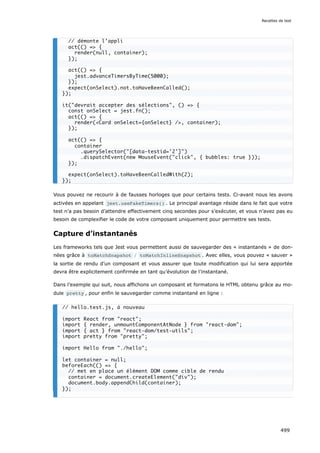 Vous pouvez ne recourir à de fausses horloges que pour certains tests. Ci-avant nous les avons
activées en appelant jest.useFakeTimers() . Le principal avantage réside dans le fait que votre
test n’a pas besoin d’attendre effectivement cinq secondes pour s’exécuter, et vous n’avez pas eu
besoin de complexifier le code de votre composant uniquement pour permettre ses tests.
Capture d’instantanés
Les frameworks tels que Jest vous permettent aussi de sauvegarder des « instantanés » de don-
nées grâce à toMatchSnapshot / toMatchInlineSnapshot . Avec elles, vous pouvez « sauver »
la sortie de rendu d’un composant et vous assurer que toute modification qui lui sera apportée
devra être explicitement confirmée en tant qu’évolution de l’instantané.
Dans l’exemple qui suit, nous affichons un composant et formatons le HTML obtenu grâce au mo-
dule pretty , pour enfin le sauvegarder comme instantané en ligne :
// démonte l’appli
act(() = {
render(null, container);
});
act(() = {
jest.advanceTimersByTime(5000);
});
expect(onSelect).not.toHaveBeenCalled();
});
it(devrait accepter des sélections, () = {
const onSelect = jest.fn();
act(() = {
render(Card onSelect={onSelect} /, container);
});
act(() = {
container
.querySelector([data-testid='2'])
.dispatchEvent(new MouseEvent(click, { bubbles: true }));
});
expect(onSelect).toHaveBeenCalledWith(2);
});
// hello.test.js, à nouveau
import React from react;
import { render, unmountComponentAtNode } from react-dom;
import { act } from react-dom/test-utils;
import pretty from pretty;
import Hello from ./hello;
let container = null;
beforeEach(() = {
// met en place un élément DOM comme cible de rendu
container = document.createElement(div);
document.body.appendChild(container);
});
Recettes de test
499
 