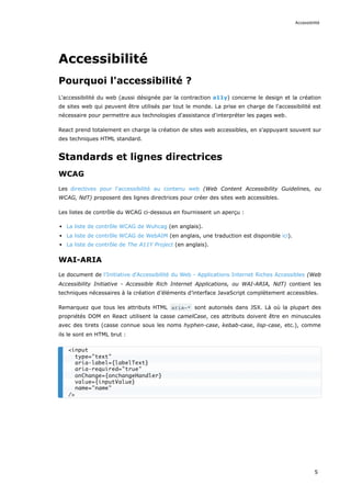Accessibilité
Pourquoi l'accessibilité ?
L'accessibilité du web (aussi désignée par la contraction a11y) concerne le design et la création
de sites web qui peuvent être utilisés par tout le monde. La prise en charge de l'accessibilité est
nécessaire pour permettre aux technologies d'assistance d'interpréter les pages web.
React prend totalement en charge la création de sites web accessibles, en s'appuyant souvent sur
des techniques HTML standard.
Standards et lignes directrices
WCAG
Les directives pour l'accessibilité au contenu web (Web Content Accessibility Guidelines, ou
WCAG, NdT) proposent des lignes directrices pour créer des sites web accessibles.
Les listes de contrôle du WCAG ci-dessous en fournissent un aperçu :
La liste de contrôle WCAG de Wuhcag (en anglais).
La liste de contrôle WCAG de WebAIM (en anglais, une traduction est disponible ici).
La liste de contrôle de The A11Y Project (en anglais).
WAI-ARIA
Le document de l'Initiative d'Accessibilité du Web - Applications Internet Riches Accessibles (Web
Accessibility Initiative - Accessible Rich Internet Applications, ou WAI-ARIA, NdT) contient les
techniques nécessaires à la création d’éléments d’interface JavaScript complètement accessibles.
Remarquez que tous les attributs HTML aria-* sont autorisés dans JSX. Là où la plupart des
propriétés DOM en React utilisent la casse camelCase, ces attributs doivent être en minuscules
avec des tirets (casse connue sous les noms hyphen-case, kebab-case, lisp-case, etc.), comme
ils le sont en HTML brut :
<input
type="text"
aria-label={labelText}
aria-required="true"
onChange={onchangeHandler}
value={inputValue}
name="name"
/>
Accessibilité
5
 
