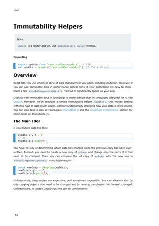 Immutability Helpers
Note:
update is a legacy add-on. Use immutability-helper instead.
Importing
Overview
React lets you use whatever style of data management you want, including mutation. However, if
you can use immutable data in performance-critical parts of your application it's easy to imple-
ment a fast shouldComponentUpdate() method to significantly speed up your app.
Dealing with immutable data in JavaScript is more difficult than in languages designed for it, like
Clojure. However, we've provided a simple immutability helper, update() , that makes dealing
with this type of data much easier, without fundamentally changing how your data is represented.
You can also take a look at Facebook's Immutable-js and the Advanced Performance section for
more detail on Immutable-js.
The Main Idea
If you mutate data like this:
You have no way of determining which data has changed since the previous copy has been over-
written. Instead, you need to create a new copy of myData and change only the parts of it that
need to be changed. Then you can compare the old copy of myData with the new one in
shouldComponentUpdate() using triple-equals:
Unfortunately, deep copies are expensive, and sometimes impossible. You can alleviate this by
only copying objects that need to be changed and by reusing the objects that haven't changed.
Unfortunately, in today's JavaScript this can be cumbersome:
import update from 'react-addons-update'; // ES6
var update = require('react-addons-update'); // ES5 with npm
myData.x.y.z = 7;
// or...
myData.a.b.push(9);
const newData = deepCopy(myData);
newData.x.y.z = 7;
newData.a.b.push(9);
react
50
 