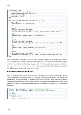 Il est généralement préférable de recourir à des assertions spécifiques plutôt qu’à des instanta-
nés. Ce type de tests inclut des détails d’implémentation qui les rendent particulièrement fragiles,
entraînant une sorte d’anesthésie des équipes vis-à-vis des échecs de tests dus aux instantanés.
Une simulation ciblée de composants enfants peut vous aider à réduire la taille de vos instanta-
nés et à les garder lisibles pour vos revues de code.
Moteurs de rendu multiples
Dans de rares cas, vous pourrez vous retrouver à exécuter un test pour un composant qui, lui,
recourt à plusieurs moteurs de rendu. Par exemple, peut-être exécutez-vous des tests à base
d’instantanés sur un composant en utilisant react-test-renderer , alors que sous le capot le
composant utilise ReactDOM.render pour obtenir le contenu d’un composant enfant. Dans un tel
scénario vous pouvez enrober les mises à jour avec les appels aux fonctions act() des moteurs
appropriés.
afterEach(() = {
// nettoie en sortie de test
unmountComponentAtNode(container);
container.remove();
container = null;
});
it(devrait afficher une salutation, () = {
act(() = {
render(Hello /, container);
});
expect(
pretty(container.innerHTML)
).toMatchInlineSnapshot(); /* …rempli automatiquement par Jest… */
act(() = {
render(Hello name=Jenny /, container);
});
expect(
pretty(container.innerHTML)
).toMatchInlineSnapshot(); /* …rempli automatiquement par Jest… */
act(() = {
render(Hello name=Margaret /, container);
});
expect(
pretty(container.innerHTML)
).toMatchInlineSnapshot(); /* …rempli automatiquement par Jest… */
});
import { act as domAct } from react-dom/test-utils;
import { act as testAct, create } from react-test-renderer;
// ...
let root;
domAct(() = {
testAct(() = {
root = create(App /);
react
500
 
