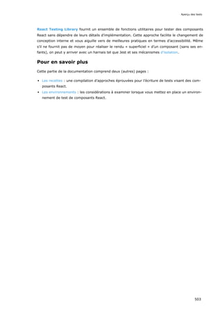 React Testing Library fournit un ensemble de fonctions utilitaires pour tester des composants
React sans dépendre de leurs détails d’implémentation. Cette approche facilite le changement de
conception interne et vous aiguille vers de meilleures pratiques en termes d’accessibilité. Même
s’il ne fournit pas de moyen pour réaliser le rendu « superficiel » d’un composant (sans ses en-
fants), on peut y arriver avec un harnais tel que Jest et ses mécanismes d’isolation.
Pour en savoir plus
Cette partie de la documentation comprend deux (autres) pages :
Les recettes : une compilation d’approches éprouvées pour l’écriture de tests visant des com-
posants React.
Les environnements : les considérations à examiner lorsque vous mettez en place un environ-
nement de test de composants React.
Aperçu des tests
503
 