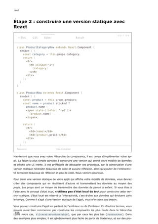 Étape 2 : construire une version statique avec
React
class ProductCategoryRow extends React.Component {
render() {
const category = this.props.category;
return (
tr
th colSpan=2
{category}
/th
/tr
);
}
}
class ProductRow extends React.Component {
render() {
const product = this.props.product;
const name = product.stocked ?
product.name :
span style={{color: 'red'}}
{product.name}
/span;
return (
tr
td{name}/td
td{product.price}/td
/tr
);
}
Resources
HTML CSS Babel
E D I T O N
Result
View Compiled
Maintenant que vous avez votre hiérarchie de composants, il est temps d'implémenter votre ap-
pli. La façon la plus simple consiste à construire une version qui prend votre modèle de données
et affiche une UI inerte. Il est préférable de découpler ces processus, car la construction d'une
version statique nécessite beaucoup de code et aucune réflexion, alors qu’ajouter de l'interactivi-
té demande beaucoup de réflexion et peu de code. Nous verrons pourquoi.
Pour créer une version statique de votre appli qui affiche votre modèle de données, vous devrez
créer des composants qui en réutilisent d'autres et transmettent les données au moyen des
props. Les props sont un moyen de transmettre des données de parent à enfant. Si vous êtes à
l’aise avec le concept d'état local, n'utilisez pas d'état local du tout pour construire cette ver-
sion statique. L'état local est réservé à l'interactivité, c'est-à-dire aux données qui évoluent dans
le temps. Comme il s'agit d'une version statique de l'appli, vous n'en avez pas besoin.
Vous pouvez construire l’appli en partant de l’extérieur ou de l’intérieur. En d'autres termes, vous
pouvez aussi bien commencer par construire les composants les plus hauts dans la hiérarchie
(dans notre cas, FilterableProductTable ), que par ceux les plus bas ( ProductRow ). Dans
des exemples plus simples, il est généralement plus facile de partir de l’extérieur, et sur des pro-
react
506
 