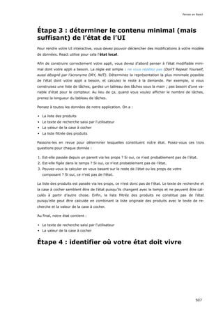 Étape 3 : déterminer le contenu minimal (mais
suffisant) de l’état de l’UI
Pour rendre votre UI interactive, vous devez pouvoir déclencher des modifications à votre modèle
de données. React utilise pour cela l'état local.
Afin de construire correctement votre appli, vous devez d'abord penser à l'état modifiable mini-
mal dont votre appli a besoin. La règle est simple : ne vous répétez pas (Don’t Repeat Yourself,
aussi désigné par l’acronyme DRY, NdT). Déterminez la représentation la plus minimale possible
de l'état dont votre appli a besoin, et calculez le reste à la demande. Par exemple, si vous
construisez une liste de tâches, gardez un tableau des tâches sous la main ; pas besoin d’une va-
riable d'état pour le compteur. Au lieu de ça, quand vous voulez afficher le nombre de tâches,
prenez la longueur du tableau de tâches.
Pensez à toutes les données de notre application. On a :
La liste des produits
Le texte de recherche saisi par l'utilisateur
La valeur de la case à cocher
La liste filtrée des produits
Passons-les en revue pour déterminer lesquelles constituent notre état. Posez-vous ces trois
questions pour chaque donnée :
1. Est-elle passée depuis un parent via les props ? Si oui, ce n'est probablement pas de l’état.
2. Est-elle figée dans le temps ? Si oui, ce n'est probablement pas de l’état.
3. Pouvez-vous la calculer en vous basant sur le reste de l’état ou les props de votre
composant ? Si oui, ce n'est pas de l’état.
La liste des produits est passée via les props, ce n'est donc pas de l’état. Le texte de recherche et
la case à cocher semblent être de l’état puisqu’ils changent avec le temps et ne peuvent être cal-
culés à partir d’autre chose. Enfin, la liste filtrée des produits ne constitue pas de l’état
puisqu’elle peut être calculée en combinant la liste originale des produits avec le texte de re-
cherche et la valeur de la case à cocher.
Au final, notre état contient :
Le texte de recherche saisi par l'utilisateur
La valeur de la case à cocher
Étape 4 : identifier où votre état doit vivre
Penser en React
507
 