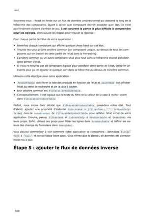 Souvenez-vous : React se fonde sur un flux de données unidirectionnel qui descend le long de la
hiérarchie des composants. Quant à savoir quel composant devrait posséder quel état, ce n’est
pas forcément évident d’entrée de jeu. C'est souvent la partie la plus difficile à comprendre
pour les novices, alors suivez ces étapes pour trouver la réponse :
Pour chaque partie de l’état de votre application :
Identifiez chaque composant qui affiche quelque chose basé sur cet état.
Trouvez leur plus proche ancêtre commun (un composant unique, au-dessus de tous les com-
posants qui ont besoin de cette partie de l’état dans la hiérarchie).
L’ancêtre commun ou un autre composant situé plus haut dans la hiérarchie devrait posséder
cette portion d’état.
Si vous ne trouvez pas de composant logique pour posséder cette partie de l’état, créez-en un
exprès pour ça, et ajoutez-le quelque part dans la hiérarchie au-dessus de l’ancêtre commun.
Utilisons cette stratégie pour notre application :
ProductTable doit filtrer la liste des produits en fonction de l'état et SearchBar doit afficher
l'état du texte de recherche et de la case à cocher.
Leur ancêtre commun est FilterableProductTable .
Conceptuellement, il est logique que le texte du filtre et la valeur de la case à cocher soient
dans FilterableProductTable
Parfait, nous avons donc décidé que FilterableProductTable possèdera notre état. Tout
d'abord, ajoutez une propriété d'instance this.state = {filterText: '', inStockOnly:
false} dans le constructor de FilterableProductTable pour refléter l'état initial de votre
application. Ensuite, passez filterText et inStockOnly à ProductTable et SearchBar via
leurs props. Enfin, utilisez ces props pour filtrer les lignes dans ProductTable et définir les va-
leurs des champs du formulaire dans SearchBar .
Vous pouvez commencer à voir comment votre application se comportera : définissez filter‐
Text à ball et rafraîchissez votre appli. Vous verrez que le tableau de données est correcte-
ment mis à jour.
Étape 5 : ajouter le flux de données inverse
react
508
 