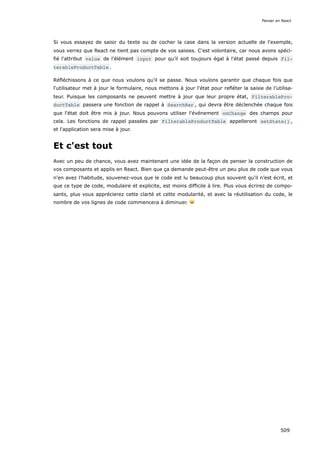 Si vous essayez de saisir du texte ou de cocher la case dans la version actuelle de l'exemple,
vous verrez que React ne tient pas compte de vos saisies. C'est volontaire, car nous avons spéci-
fié l'attribut value de l'élément input pour qu’il soit toujours égal à l'état passé depuis Fil‐
terableProductTable .
Réfléchissons à ce que nous voulons qu'il se passe. Nous voulons garantir que chaque fois que
l'utilisateur met à jour le formulaire, nous mettons à jour l'état pour refléter la saisie de l’utilisa-
teur. Puisque les composants ne peuvent mettre à jour que leur propre état, FilterablePro‐
ductTable passera une fonction de rappel à SearchBar , qui devra être déclenchée chaque fois
que l'état doit être mis à jour. Nous pouvons utiliser l'événement onChange des champs pour
cela. Les fonctions de rappel passées par FilterableProductTable appelleront setState() ,
et l'application sera mise à jour.
Et c'est tout
Avec un peu de chance, vous avez maintenant une idée de la façon de penser la construction de
vos composants et applis en React. Bien que ça demande peut-être un peu plus de code que vous
n'en avez l'habitude, souvenez-vous que le code est lu beaucoup plus souvent qu'il n’est écrit, et
que ce type de code, modulaire et explicite, est moins difficile à lire. Plus vous écrirez de compo-
sants, plus vous apprécierez cette clarté et cette modularité, et avec la réutilisation du code, le
nombre de vos lignes de code commencera à diminuer. 😀
Penser en React
509
 