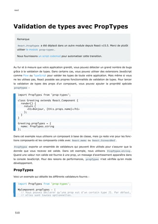 Validation de types avec PropTypes
Remarque
React.PropTypes a été déplacé dans un autre module depuis React v15.5. Merci de plutôt
utiliser le module prop-types .
Nous fournissons un script codemod pour automatiser cette transition.
Au fur et à mesure que votre application grandit, vous pouvez détecter un grand nombre de bugs
grâce à la validation de types. Dans certains cas, vous pouvez utiliser des extensions JavaScript
comme Flow ou TypeScript pour valider les types de toute votre application. Mais même si vous
ne les utilisez pas, React possède ses propres fonctionnalités de validation de types. Pour lancer
la validation de types des props d'un composant, vous pouvez ajouter la propriété spéciale
propTypes :
Dans cet exemple nous utilisons un composant à base de classe, mais ça reste vrai pour les fonc-
tions composants et les composants créés avec React.memo ou React.forwardRef .
PropTypes exporte un ensemble de validateurs qui peuvent être utilisés pour s'assurer que la
donnée que vous recevez est valide. Dans cet exemple, nous utilisons PropTypes.string .
Quand une valeur non valide est fournie à une prop, un message d'avertissement apparaîtra dans
la console JavaScript. Pour des raisons de performances, propTypes n'est vérifiée qu'en mode
développement.
PropTypes
Voici un exemple qui détaille les différents validateurs fournis :
import PropTypes from 'prop-types';
class Greeting extends React.Component {
render() {
return (
h1Bonjour, {this.props.name}/h1
);
}
}
Greeting.propTypes = {
name: PropTypes.string
};
import PropTypes from 'prop-types';
MyComponent.propTypes = {
// Vous pouvez déclarer qu'une prop est d'un certain type JS. Par défaut,
// elles sont toutes optionnelles.
react
510
 