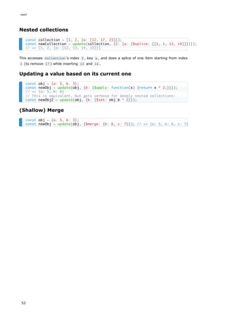 Nested collections
This accesses collection 's index 2 , key a , and does a splice of one item starting from index
1 (to remove 17 ) while inserting 13 and 14 .
Updating a value based on its current one
(Shallow) Merge
const collection = [1, 2, {a: [12, 17, 15]}];
const newCollection = update(collection, {2: {a: {$splice: [[1, 1, 13, 14]]}}});
// => [1, 2, {a: [12, 13, 14, 15]}]
const obj = {a: 5, b: 3};
const newObj = update(obj, {b: {$apply: function(x) {return x * 2;}}});
// => {a: 5, b: 6}
// This is equivalent, but gets verbose for deeply nested collections:
const newObj2 = update(obj, {b: {$set: obj.b * 2}});
const obj = {a: 5, b: 3};
const newObj = update(obj, {$merge: {b: 6, c: 7}}); // => {a: 5, b: 6, c: 7}
react
52
 