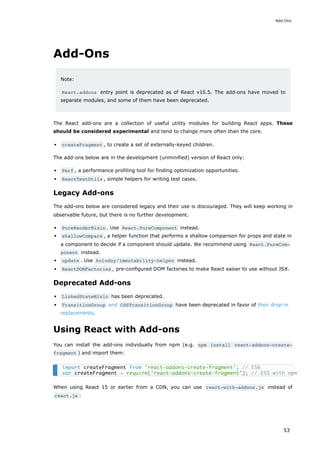 Add-Ons
Note:
React.addons entry point is deprecated as of React v15.5. The add-ons have moved to
separate modules, and some of them have been deprecated.
The React add-ons are a collection of useful utility modules for building React apps. These
should be considered experimental and tend to change more often than the core.
createFragment , to create a set of externally-keyed children.
The add-ons below are in the development (unminified) version of React only:
Perf , a performance profiling tool for finding optimization opportunities.
ReactTestUtils , simple helpers for writing test cases.
Legacy Add-ons
The add-ons below are considered legacy and their use is discouraged. They will keep working in
observable future, but there is no further development.
PureRenderMixin . Use React.PureComponent instead.
shallowCompare , a helper function that performs a shallow comparison for props and state in
a component to decide if a component should update. We recommend using React.PureCom‐
ponent instead.
update . Use kolodny/immutability-helper instead.
ReactDOMFactories , pre-configured DOM factories to make React easier to use without JSX.
Deprecated Add-ons
LinkedStateMixin has been deprecated.
TransitionGroup and CSSTransitionGroup have been deprecated in favor of their drop-in
replacements.
Using React with Add-ons
You can install the add-ons individually from npm (e.g. npm install react-addons-create-
fragment ) and import them:
When using React 15 or earlier from a CDN, you can use react-with-addons.js instead of
react.js :
import createFragment from 'react-addons-create-fragment'; // ES6
var createFragment = require('react-addons-create-fragment'); // ES5 with npm
Add-Ons
53
 