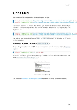 Liens CDN
React et ReactDOM sont tous deux accessibles depuis un CDN.
Les versions ci-dessus ne doivent être utilisées qu'à des fins de développement et ne sont pas
adaptées à l'utilisation en production. Les versions minifiées et optimisées pour la production sont
disponibles ici :
Pour charger une version spécifique de react et react-dom , il suffit de remplacer le 16 par la
version souhaitée.
Pourquoi utiliser l'attribut crossorigin ?
Si vous chargez React depuis un CDN, nous vous recommandons de conserver l'attribut crosso‐
rigin :
Nous vous conseillons également de vérifier que le CDN que vous utilisez définit bien l'en-tête
HTTP Access-Control-Allow-Origin: * :
Access-Control-Allow-Origin: *
Cela améliore l’expérience de gestion des erreurs avec React 16 et des versions ultérieures.
<script crossorigin src="https://unpkg.com/react@16/umd/react.development.js"></scrip
<script crossorigin src="https://unpkg.com/react-dom@16/umd/react-dom.development.js"
<script crossorigin src="https://unpkg.com/react@16/umd/react.production.min.js"></sc
<script crossorigin src="https://unpkg.com/react-dom@16/umd/react-dom.production.min.
<script crossorigin src="..."></script>
Liens CDN
55
 