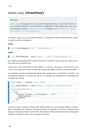 React.lazy {#reactlazy}
Remarque
React.lazy et Suspense ne sont pas encore disponibles pour le rendu côté serveur. Si
vous souhaitez fractionner votre code dans une application rendue côté serveur, nous vous
recommandons d'utiliser Loadable Components. Il propose un guide pratique pour fraction-
ner le bundle avec un rendu côté serveur.
La fonction React.lazy vous permet d'afficher un composant importé dynamiquement comme
n’importe quel autre composant.
Avant :
Après :
Ça chargera automatiquement le bundle contenant le composant OtherComponent quand celui-ci
sera rendu pour la première fois.
React.lazy prend une fonction qui doit appeler un import() dynamique. Ça doit renvoyer une
Promise qui s’accomplit avec un module dont l’export par défaut contient un composant React.
Le composant importé dynamiquement devrait être exploité dans un composant Suspense , qui
nous permet d'afficher un contenu de repli (ex. un indicateur de chargement) en attendant que
ce module soit chargé.
La prop fallback accepte n'importe quel élément React que vous souhaitez afficher en atten-
dant le chargement du composant. Vous pouvez placer le composant Suspense n'importe où au-
dessus du composant chargé à la demande. Vous pouvez même envelopper plusieurs composants
chargés à la demande avec un seul composant Suspense .
import OtherComponent from './OtherComponent';
const OtherComponent = React.lazy(() => import('./OtherComponent'));
import React, { Suspense } from 'react';
const OtherComponent = React.lazy(() => import('./OtherComponent'));
function MyComponent() {
return (
<div>
<Suspense fallback={<div>Chargement...</div>}>
<OtherComponent />
</Suspense>
</div>
);
}
react
58
 
