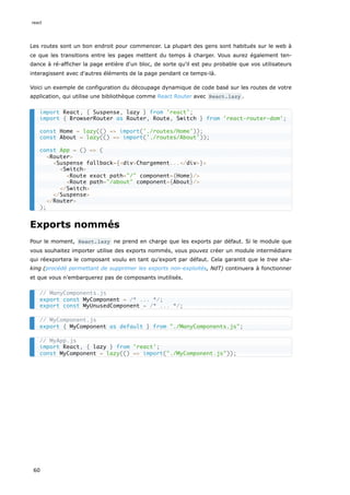 Les routes sont un bon endroit pour commencer. La plupart des gens sont habitués sur le web à
ce que les transitions entre les pages mettent du temps à charger. Vous aurez également ten-
dance à ré-afficher la page entière d'un bloc, de sorte qu'il est peu probable que vos utilisateurs
interagissent avec d'autres éléments de la page pendant ce temps-là.
Voici un exemple de configuration du découpage dynamique de code basé sur les routes de votre
application, qui utilise une bibliothèque comme React Router avec React.lazy .
Exports nommés
Pour le moment, React.lazy ne prend en charge que les exports par défaut. Si le module que
vous souhaitez importer utilise des exports nommés, vous pouvez créer un module intermédiaire
qui réexportera le composant voulu en tant qu’export par défaut. Cela garantit que le tree sha-
king (procédé permettant de supprimer les exports non-exploités, NdT) continuera à fonctionner
et que vous n’embarquerez pas de composants inutilisés.
import React, { Suspense, lazy } from 'react';
import { BrowserRouter as Router, Route, Switch } from 'react-router-dom';
const Home = lazy(() => import('./routes/Home'));
const About = lazy(() => import('./routes/About'));
const App = () => (
<Router>
<Suspense fallback={<div>Chargement...</div>}>
<Switch>
<Route exact path="/" component={Home}/>
<Route path="/about" component={About}/>
</Switch>
</Suspense>
</Router>
);
// ManyComponents.js
export const MyComponent = /* ... */;
export const MyUnusedComponent = /* ... */;
// MyComponent.js
export { MyComponent as default } from "./ManyComponents.js";
// MyApp.js
import React, { lazy } from 'react';
const MyComponent = lazy(() => import("./MyComponent.js"));
react
60
 