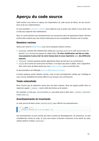 Aperçu du code source
Cette section vous donne un aperçu de l’organisation du code source de React, de ses conven-
tions et de son implémentation.
Si vous souhaitez contribuer à React, nous espérons que ce guide vous aidera à vous sentir plus
à l'aise pour apporter des modifications.
Nous ne recommandons pas nécessairement ces conventions dans les applications React. Nombre
d'entre elles existent pour des raisons historiques et sont susceptibles d’évoluer avec le temps.
Dossiers racines
Après avoir cloné le dépôt React, vous verrez quelques dossiers racines :
packages contient des métadonnées (telles que package.json ) et le code source (sous-ré-
pertoire src ) de tous les paquets du dépôt React. Si votre modification est liée au code,
vous passerez le plus clair de votre temps dans le sous-répertoire src des différents
paquets.
fixtures contient quelques petites applications React de test pour les contributeurs.
build est la sortie de construction de React. Il ne figure pas dans le dépôt, mais il apparaîtra
dans votre clone de React après que vous l'aurez construit pour la première fois.
La documentation est hébergée dans un dépôt distinct de React.
Il existe quelques autres dossiers racines, mais ils sont principalement utilisés par l’outillage et
vous n’aurez probablement jamais affaire à eux lorsque vous contribuerez.
Tests colocalisés
Nous n'avons pas de répertoire racine pour les tests unitaires. Nous les plaçons plutôt dans un
répertoire appelé __tests__ situé à côté des fichiers qu’ils testent.
Par exemple, un test pour setInnerHTML.js sera placé juste à côté, dans __tests__/setInne‐
rHTML-test.js .
Avertissements et invariants
Le code source de React utilise console.error pour afficher les avertissements :
Les avertissements ne sont activés que dans la phase de développement. En production, ils sont
complètement retirés du code. Si vous avez besoin d'interdire l'exécution d'une partie de code,
utilisez plutôt le module invariant :
if (__DEV__) {
console.error('Il y a un souci.');
}
Aperçu du code source
61
 