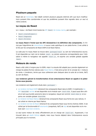 Plusieurs paquets
React est un monorepo. Son dépôt contient plusieurs paquets distincts afin que leurs modifica-
tions puissent être coordonnées et que les problèmes puissent être signalés dans un seul et
même endroit.
Le noyau de React
Le « noyau » de React inclut toutes les API React de niveau racine, par exemple :
React.createElement()
React.Component
React.Children
Le noyau React n'inclut que les API nécessaires à la définition des composants. Il n'in-
clut pas l'algorithme de réconciliation ni aucun code spécifique à une plate-forme. Il est utilisé à
la fois par les composants de React DOM et de React Native.
Le code pour le noyau React se trouve dans packages/react au sein de l'arborescence source.
Il est disponible sur npm via le module react . La version autonome correspondante pour l’utili-
sation à même le navigateur est appelée react.js , et exporte une variable globale appelée
React .
Moteurs de rendu
React a été créé à l'origine pour le DOM, mais il a ensuite été adapté pour prendre également en
charge les plates-formes natives avec React Native. C’est ainsi qu’est né le concept de « moteurs
de rendu » (renderers, terme que nous utiliserons sans italiques dans la suite de ce texte, NdT)
au sein de React.
Les renderers gèrent la transformation d'une arborescence React en appels à la plate-
forme sous-jacente.
Les renderers sont également situés dans packages/ :
Le renderer de React DOM retranscrit les composants React dans le DOM. Il implémente les
API ReactDOM racines et est disponible via le module npm react-dom . Il peut aussi être utili-
sé en tant que bundle autonome dans le navigateur, lequel est nommé react-dom.js et ex-
porte une variable globale ReactDOM .
Le renderer de React Native retranscrit les composants React sous forme de vues natives. Il
est utilisé en interne par React Native.
Le renderer de test de React retranscrit les composants React sous forme d’arbres JSON. Il est
utilisé par la fonctionnalité d’instantanés (snapshots, NdT) de Jest et est disponible via le mo-
dule npm react-test-renderer.
Le seul autre moteur de rendu officiellement pris en charge est react-art . Auparavant, il se
trouvait dans un dépôt GitHub séparé, mais nous l'avons déplacé dans l'arborescence source
principale pour le moment.
Aperçu du code source
63
 