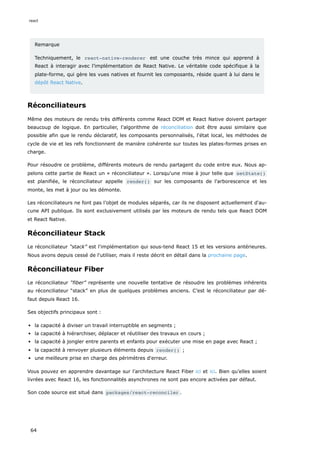Remarque
Techniquement, le react-native-renderer est une couche très mince qui apprend à
React à interagir avec l’implémentation de React Native. Le véritable code spécifique à la
plate-forme, qui gère les vues natives et fournit les composants, réside quant à lui dans le
dépôt React Native.
Réconciliateurs
Même des moteurs de rendu très différents comme React DOM et React Native doivent partager
beaucoup de logique. En particulier, l'algorithme de réconciliation doit être aussi similaire que
possible afin que le rendu déclaratif, les composants personnalisés, l'état local, les méthodes de
cycle de vie et les refs fonctionnent de manière cohérente sur toutes les plates-formes prises en
charge.
Pour résoudre ce problème, différents moteurs de rendu partagent du code entre eux. Nous ap-
pelons cette partie de React un « réconciliateur ». Lorsqu'une mise à jour telle que setState()
est planifiée, le réconciliateur appelle render() sur les composants de l'arborescence et les
monte, les met à jour ou les démonte.
Les réconciliateurs ne font pas l’objet de modules séparés, car ils ne disposent actuellement d'au-
cune API publique. Ils sont exclusivement utilisés par les moteurs de rendu tels que React DOM
et React Native.
Réconciliateur Stack
Le réconciliateur “stack” est l'implémentation qui sous-tend React 15 et les versions antérieures.
Nous avons depuis cessé de l'utiliser, mais il reste décrit en détail dans la prochaine page.
Réconciliateur Fiber
Le réconciliateur “fiber” représente une nouvelle tentative de résoudre les problèmes inhérents
au réconciliateur “stack” en plus de quelques problèmes anciens. C’est le réconciliateur par dé-
faut depuis React 16.
Ses objectifs principaux sont :
la capacité à diviser un travail interruptible en segments ;
la capacité à hiérarchiser, déplacer et réutiliser des travaux en cours ;
la capacité à jongler entre parents et enfants pour exécuter une mise en page avec React ;
la capacité à renvoyer plusieurs éléments depuis render() ;
une meilleure prise en charge des périmètres d'erreur.
Vous pouvez en apprendre davantage sur l’architecture React Fiber ici et ici. Bien qu’elles soient
livrées avec React 16, les fonctionnalités asynchrones ne sont pas encore activées par défaut.
Son code source est situé dans packages/react-reconciler .
react
64
 
