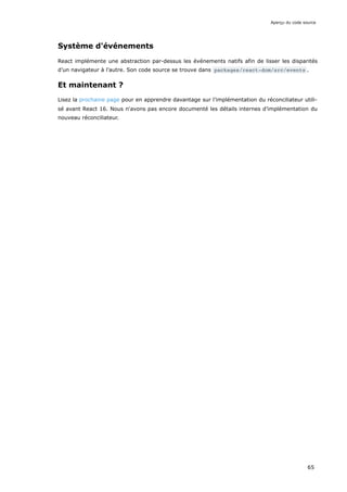 Système d'événements
React implémente une abstraction par-dessus les événements natifs afin de lisser les disparités
d’un navigateur à l’autre. Son code source se trouve dans packages/react-dom/src/events .
Et maintenant ?
Lisez la prochaine page pour en apprendre davantage sur l’implémentation du réconciliateur utili-
sé avant React 16. Nous n'avons pas encore documenté les détails internes d’implémentation du
nouveau réconciliateur.
Aperçu du code source
65
 
