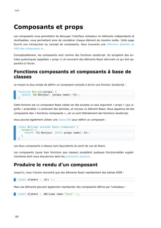 Composants et props
Les composants vous permettent de découper l’interface utilisateur en éléments indépendants et
réutilisables, vous permettant ainsi de considérer chaque élément de manière isolée. Cette page
fournit une introduction au concept de composants. Vous trouverez une référence détaillée de
l’API des composants ici.
Conceptuellement, les composants sont comme des fonctions JavaScript. Ils acceptent des en-
trées quelconques (appelées « props ») et renvoient des éléments React décrivant ce qui doit ap-
paraître à l’écran.
Fonctions composants et composants à base de
classes
Le moyen le plus simple de définir un composant consiste à écrire une fonction JavaScript :
Cette fonction est un composant React valide car elle accepte un seul argument « props » (qui si-
gnifie « propriétés ») contenant des données, et renvoie un élément React. Nous appelons de tels
composants des « fonctions composants », car ce sont littéralement des fonctions JavaScript.
Vous pouvez également utiliser une classe ES6 pour définir un composant :
Les deux composants ci-dessus sont équivalents du point de vue de React.
Les composants (aussi bien fonctions que classes) possèdent quelques fonctionnalités supplé-
mentaires dont nous discuterons dans les prochaines sections.
Produire le rendu d’un composant
Jusqu’ici, nous n’avons rencontré que des éléments React représentant des balises DOM :
Mais ces éléments peuvent également représenter des composants définis par l’utilisateur :
function Welcome(props) {
return <h1>Bonjour, {props.name}</h1>;
}
class Welcome extends React.Component {
render() {
return <h1>Bonjour, {this.props.name}</h1>;
}
}
const element = <div />;
const element = <Welcome name="Sara" />;
react
66
 