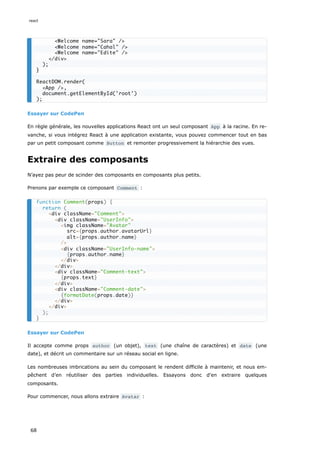 Essayer sur CodePen
En règle générale, les nouvelles applications React ont un seul composant App à la racine. En re-
vanche, si vous intégrez React à une application existante, vous pouvez commencer tout en bas
par un petit composant comme Button et remonter progressivement la hiérarchie des vues.
Extraire des composants
N’ayez pas peur de scinder des composants en composants plus petits.
Prenons par exemple ce composant Comment :
Essayer sur CodePen
Il accepte comme props author (un objet), text (une chaîne de caractères) et date (une
date), et décrit un commentaire sur un réseau social en ligne.
Les nombreuses imbrications au sein du composant le rendent difficile à maintenir, et nous em-
pêchent d’en réutiliser des parties individuelles. Essayons donc d'en extraire quelques
composants.
Pour commencer, nous allons extraire Avatar :
<Welcome name="Sara" />
<Welcome name="Cahal" />
<Welcome name="Edite" />
</div>
);
}
ReactDOM.render(
<App />,
document.getElementById('root')
);
function Comment(props) {
return (
<div className="Comment">
<div className="UserInfo">
<img className="Avatar"
src={props.author.avatarUrl}
alt={props.author.name}
/>
<div className="UserInfo-name">
{props.author.name}
</div>
</div>
<div className="Comment-text">
{props.text}
</div>
<div className="Comment-date">
{formatDate(props.date)}
</div>
</div>
);
}
react
68
 