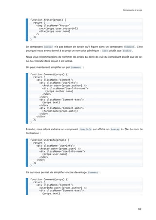 Le composant Avatar n’a pas besoin de savoir qu’il figure dans un composant Comment . C’est
pourquoi nous avons donné à sa prop un nom plus générique : user plutôt que author .
Nous vous recommandons de nommer les props du point de vue du composant plutôt que de ce-
lui du contexte dans lequel il est utilisé.
On peut maintenant simplifier un poil Comment :
Ensuite, nous allons extraire un composant UserInfo qui affiche un Avatar à côté du nom de
l’utilisateur :
Ce qui nous permet de simplifier encore davantage Comment :
function Avatar(props) {
return (
<img className="Avatar"
src={props.user.avatarUrl}
alt={props.user.name}
/>
);
}
function Comment(props) {
return (
<div className="Comment">
<div className="UserInfo">
<Avatar user={props.author} />
<div className="UserInfo-name">
{props.author.name}
</div>
</div>
<div className="Comment-text">
{props.text}
</div>
<div className="Comment-date">
{formatDate(props.date)}
</div>
</div>
);
}
function UserInfo(props) {
return (
<div className="UserInfo">
<Avatar user={props.user} />
<div className="UserInfo-name">
{props.user.name}
</div>
</div>
);
}
function Comment(props) {
return (
<div className="Comment">
<UserInfo user={props.author} />
<div className="Comment-text">
{props.text}
Composants et props
69
 