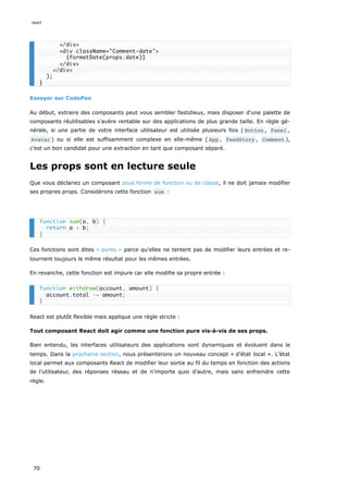 Essayer sur CodePen
Au début, extraire des composants peut vous sembler fastidieux, mais disposer d’une palette de
composants réutilisables s’avère rentable sur des applications de plus grande taille. En règle gé-
nérale, si une partie de votre interface utilisateur est utilisée plusieurs fois ( Button , Panel ,
Avatar ) ou si elle est suffisamment complexe en elle-même ( App , FeedStory , Comment ),
c’est un bon candidat pour une extraction en tant que composant séparé.
Les props sont en lecture seule
Que vous déclariez un composant sous forme de fonction ou de classe, il ne doit jamais modifier
ses propres props. Considérons cette fonction sum :
Ces fonctions sont dites « pures » parce qu’elles ne tentent pas de modifier leurs entrées et re-
tournent toujours le même résultat pour les mêmes entrées.
En revanche, cette fonction est impure car elle modifie sa propre entrée :
React est plutôt flexible mais applique une règle stricte :
Tout composant React doit agir comme une fonction pure vis-à-vis de ses props.
Bien entendu, les interfaces utilisateurs des applications sont dynamiques et évoluent dans le
temps. Dans la prochaine section, nous présenterons un nouveau concept « d’état local ». L’état
local permet aux composants React de modifier leur sortie au fil du temps en fonction des actions
de l’utilisateur, des réponses réseau et de n’importe quoi d’autre, mais sans enfreindre cette
règle.
</div>
<div className="Comment-date">
{formatDate(props.date)}
</div>
</div>
);
}
function sum(a, b) {
return a + b;
}
function withdraw(account, amount) {
account.total -= amount;
}
react
70
 