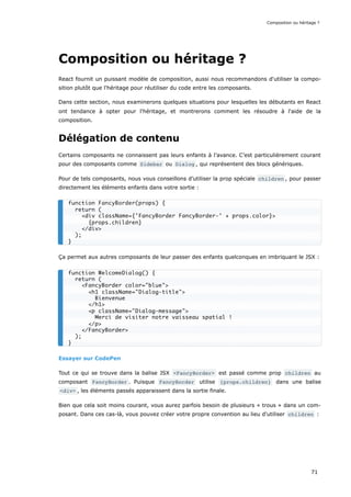 Composition ou héritage ?
React fournit un puissant modèle de composition, aussi nous recommandons d'utiliser la compo-
sition plutôt que l'héritage pour réutiliser du code entre les composants.
Dans cette section, nous examinerons quelques situations pour lesquelles les débutants en React
ont tendance à opter pour l'héritage, et montrerons comment les résoudre à l'aide de la
composition.
Délégation de contenu
Certains composants ne connaissent pas leurs enfants à l’avance. C’est particulièrement courant
pour des composants comme Sidebar ou Dialog , qui représentent des blocs génériques.
Pour de tels composants, nous vous conseillons d’utiliser la prop spéciale children , pour passer
directement les éléments enfants dans votre sortie :
Ça permet aux autres composants de leur passer des enfants quelconques en imbriquant le JSX :
Essayer sur CodePen
Tout ce qui se trouve dans la balise JSX <FancyBorder> est passé comme prop children au
composant FancyBorder . Puisque FancyBorder utilise {props.children} dans une balise
<div> , les éléments passés apparaissent dans la sortie finale.
Bien que cela soit moins courant, vous aurez parfois besoin de plusieurs « trous » dans un com-
posant. Dans ces cas-là, vous pouvez créer votre propre convention au lieu d'utiliser children :
function FancyBorder(props) {
return (
<div className={'FancyBorder FancyBorder-' + props.color}>
{props.children}
</div>
);
}
function WelcomeDialog() {
return (
<FancyBorder color="blue">
<h1 className="Dialog-title">
Bienvenue
</h1>
<p className="Dialog-message">
Merci de visiter notre vaisseau spatial !
</p>
</FancyBorder>
);
}
Composition ou héritage ?
71
 