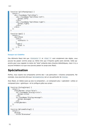 Essayer sur CodePen
Des éléments React tels que <Contacts /> et <Chat /> sont simplement des objets, vous
pouvez les passer comme props au même titre que n'importe quelle autre donnée. Cette ap-
proche peut vous rappeler la notion de “slots” présente dans d'autres bibliothèques, mais il n'y a
aucune limitation à ce que vous pouvez passer en props avec React.
Spécialisation
Parfois, nous voyons nos composants comme des « cas particuliers » d'autres composants. Par
exemple, nous pourrions dire que WelcomeDialog est un cas particulier de Dialog .
Avec React, on réalise aussi ça avec la composition ; un composant plus « spécialisé » utilise un
composant plus « générique » et le configure grâce aux props :
function SplitPane(props) {
return (
<div className="SplitPane">
<div className="SplitPane-left">
{props.left}
</div>
<div className="SplitPane-right">
{props.right}
</div>
</div>
);
}
function App() {
return (
<SplitPane
left={
<Contacts />
}
right={
<Chat />
} />
);
}
function Dialog(props) {
return (
<FancyBorder color="blue">
<h1 className="Dialog-title">
{props.title}
</h1>
<p className="Dialog-message">
{props.message}
</p>
</FancyBorder>
);
}
function WelcomeDialog() {
return (
<Dialog
title="Bienvenue"
react
72
 