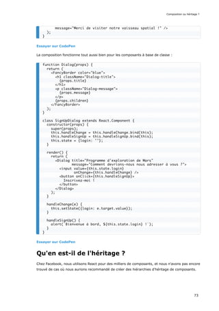 Essayer sur CodePen
La composition fonctionne tout aussi bien pour les composants à base de classe :
Essayer sur CodePen
Qu'en est-il de l'héritage ?
Chez Facebook, nous utilisons React pour des milliers de composants, et nous n'avons pas encore
trouvé de cas où nous aurions recommandé de créer des hiérarchies d'héritage de composants.
message="Merci de visiter notre vaisseau spatial !" />
);
}
function Dialog(props) {
return (
<FancyBorder color="blue">
<h1 className="Dialog-title">
{props.title}
</h1>
<p className="Dialog-message">
{props.message}
</p>
{props.children}
</FancyBorder>
);
}
class SignUpDialog extends React.Component {
constructor(props) {
super(props);
this.handleChange = this.handleChange.bind(this);
this.handleSignUp = this.handleSignUp.bind(this);
this.state = {login: ''};
}
render() {
return (
<Dialog title="Programme d'exploration de Mars"
message="Comment devrions-nous nous adresser à vous ?">
<input value={this.state.login}
onChange={this.handleChange} />
<button onClick={this.handleSignUp}>
Inscrivez-moi !
</button>
</Dialog>
);
}
handleChange(e) {
this.setState({login: e.target.value});
}
handleSignUp() {
alert(`Bienvenue à bord, ${this.state.login} !`);
}
}
Composition ou héritage ?
73
 