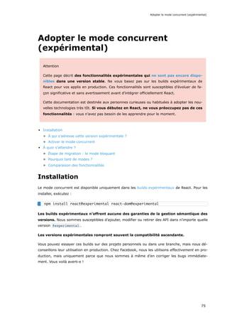 Adopter le mode concurrent
(expérimental)
Attention
Cette page décrit des fonctionnalités expérimentales qui ne sont pas encore dispo-
nibles dans une version stable. Ne vous basez pas sur les builds expérimentaux de
React pour vos applis en production. Ces fonctionnalités sont susceptibles d’évoluer de fa-
çon significative et sans avertissement avant d’intégrer officiellement React.
Cette documentation est destinée aux personnes curieuses ou habituées à adopter les nou-
velles technologies très tôt. Si vous débutez en React, ne vous préoccupez pas de ces
fonctionnalités : vous n’avez pas besoin de les apprendre pour le moment.
Installation
À qui s’adresse cette version expérimentale ?
Activer le mode concurrent
À quoi s’attendre ?
Étape de migration : le mode bloquant
Pourquoi tant de modes ?
Comparaison des fonctionnalités
Installation
Le mode concurrent est disponible uniquement dans les builds expérimentaux de React. Pour les
installer, exécutez :
Les builds expérimentaux n’offrent aucune des garanties de la gestion sémantique des
versions. Nous sommes susceptibles d’ajouter, modifier ou retirer des API dans n’importe quelle
version @experimental .
Les versions expérimentales rompront souvent la compatibilité ascendante.
Vous pouvez essayer ces builds sur des projets personnels ou dans une branche, mais nous dé-
conseillons leur utilisation en production. Chez Facebook, nous les utilisons effectivement en pro-
duction, mais uniquement parce que nous sommes à même d’en corriger les bugs immédiate-
ment. Vous voilà averti·e !
npm install react@experimental react-dom@experimental
Adopter le mode concurrent (expérimental)
75
 