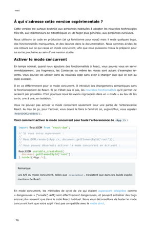 À qui s’adresse cette version expérimentale ?
Cette version est surtout destinée aux personnes habituées à adopter les nouvelles technologies
très tôt, aux mainteneurs de bibliothèques et, de façon plus générale, aux personnes curieuses.
Nous utilisons ce code en production (et ça fonctionne pour nous) mais il reste quelques bugs,
des fonctionnalités manquantes, et des lacunes dans la documentation. Nous sommes avides de
vos retours sur ce qui casse en mode concurrent, afin que nous puissions mieux le préparer pour
sa sortie prochaine au sein d’une version stable.
Activer le mode concurrent
En temps normal, quand nous ajoutons des fonctionnalités à React, vous pouvez vous en servir
immédiatement. Les fragments, les Contextes ou même les Hooks sont autant d’exemples ré-
cents. Vous pouvez les utiliser dans du nouveau code sans avoir à changer quoi que ce soit au
code existant.
Il en va différemment pour le mode concurrent. Il introduit des changements sémantiques dans
le fonctionnement de React. Si ce n’était pas le cas, les nouvelles fonctionnalités qu’il permet ne
seraient pas possibles. C’est pourquoi nous les avons regroupées dans un « mode » au lieu de les
sortir, une à une, en isolation.
Vous ne pouvez pas activer le mode concurrent seulement pour une partie de l’arborescence
React. Au lieu de ça, pour l’activer, vous devez le faire à l’endroit où, aujourd’hui, vous appelez
ReactDOM.render() .
Voici comment activer le mode concurrent pour toute l’arborescence de <App /> :
Remarque
Les API du mode concurrent, telles que createRoot , n’existent que dans les builds expéri-
mentaux de React.
En mode concurrent, les méthodes de cycle de vie qui étaient auparavant désignées comme
« dangereuses » (“unsafe”, NdT) sont effectivement dangereuses, et peuvent entraîner des bugs
encore plus souvent que dans le code React habituel. Nous vous déconseillons de tester le mode
concurrent tant que votre appli n’est pas compatible avec le mode strict.
import ReactDOM from 'react-dom';
// Si vous aviez auparavant :
//
// ReactDOM.render(<App />, document.getElementById('root'));
//
// Vous pouvez désormais activer le mode concurrent en écrivant :
ReactDOM.unstable_createRoot(
document.getElementById('root')
).render(<App />);
react
76
 