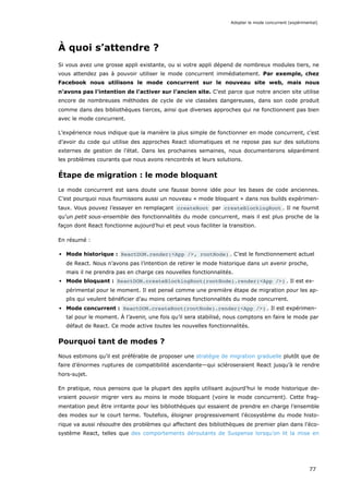 À quoi s’attendre ?
Si vous avez une grosse appli existante, ou si votre appli dépend de nombreux modules tiers, ne
vous attendez pas à pouvoir utiliser le mode concurrent immédiatement. Par exemple, chez
Facebook nous utilisons le mode concurrent sur le nouveau site web, mais nous
n’avons pas l’intention de l’activer sur l’ancien site. C’est parce que notre ancien site utilise
encore de nombreuses méthodes de cycle de vie classées dangereuses, dans son code produit
comme dans des bibliothèques tierces, ainsi que diverses approches qui ne fonctionnent pas bien
avec le mode concurrent.
L’expérience nous indique que la manière la plus simple de fonctionner en mode concurrent, c’est
d’avoir du code qui utilise des approches React idiomatiques et ne repose pas sur des solutions
externes de gestion de l’état. Dans les prochaines semaines, nous documenterons séparément
les problèmes courants que nous avons rencontrés et leurs solutions.
Étape de migration : le mode bloquant
Le mode concurrent est sans doute une fausse bonne idée pour les bases de code anciennes.
C’est pourquoi nous fournissons aussi un nouveau « mode bloquant » dans nos builds expérimen-
taux. Vous pouvez l’essayer en remplaçant createRoot par createBlockingRoot . Il ne fournit
qu’un petit sous-ensemble des fonctionnalités du mode concurrent, mais il est plus proche de la
façon dont React fonctionne aujourd’hui et peut vous faciliter la transition.
En résumé :
Mode historique : ReactDOM.render(<App />, rootNode) . C’est le fonctionnement actuel
de React. Nous n’avons pas l’intention de retirer le mode historique dans un avenir proche,
mais il ne prendra pas en charge ces nouvelles fonctionnalités.
Mode bloquant : ReactDOM.createBlockingRoot(rootNode).render(<App />) . Il est ex-
périmental pour le moment. Il est pensé comme une première étape de migration pour les ap-
plis qui veulent bénéficier d’au moins certaines fonctionnalités du mode concurrent.
Mode concurrent : ReactDOM.createRoot(rootNode).render(<App />) . Il est expérimen-
tal pour le moment. À l’avenir, une fois qu’il sera stabilisé, nous comptons en faire le mode par
défaut de React. Ce mode active toutes les nouvelles fonctionnalités.
Pourquoi tant de modes ?
Nous estimons qu’il est préférable de proposer une stratégie de migration graduelle plutôt que de
faire d’énormes ruptures de compatibilité ascendante—qui scléroseraient React jusqu’à le rendre
hors-sujet.
En pratique, nous pensons que la plupart des applis utilisant aujourd’hui le mode historique de-
vraient pouvoir migrer vers au moins le mode bloquant (voire le mode concurrent). Cette frag-
mentation peut être irritante pour les bibliothèques qui essaient de prendre en charge l’ensemble
des modes sur le court terme. Toutefois, éloigner progressivement l’écosystème du mode histo-
rique va aussi résoudre des problèmes qui affectent des bibliothèques de premier plan dans l’éco-
système React, telles que des comportements déroutants de Suspense lorsqu’on lit la mise en
Adopter le mode concurrent (expérimental)
77
 