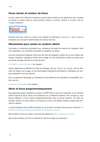 Focus clavier et contour de focus
Le focus clavier fait référence à l'élément courant dans le DOM qui est sélectionné pour accepter
les saisies au clavier. Nous le voyons partout comme un contour similaire à ce qu’on voit sur
l'image ci-dessous :
N'utilisez CSS pour retirer ce contour, par exemple en définissant outline: 0 , que si vous le
remplacez par une autre implémentation de contour de focus.
Mécanismes pour sauter au contenu désiré
Fournissez un mécanisme permettant aux utilisateurs de sauter les sections de navigation dans
votre application, car ça facilite et accélère la navigation au clavier.
Les liens d’évitement (skiplinks, NdT) sont des liens de navigation cachés qui ne sont visibles que
lorsque l'utilisateur interagit au clavier avec la page. Ils sont très faciles à mettre en œuvre avec
les ancres de pages internes et un peu de style :
WebAIM - Liens d’évitement (en anglais).
Utilisez également les éléments et rôles de repérage, tels que <main> et <aside> , afin de déli-
miter les régions de la page, car les technologies d'assistance permettent à l'utilisateur de navi-
guer rapidement vers ces sections.
Pour en apprendre davantage sur l'utilisation de ces éléments afin d’améliorer l'accessibilité, ren-
dez-vous sur :
Repères d'accessibilité (en anglais).
Gérer le focus programmatiquement
Nos applications React modifient en continu le DOM HTML au cours de l'exécution, ce qui entraîne
parfois la perte du focus clavier ou le positionne sur un élément inattendu. Pour corriger ça, nous
devons déplacer le focus clavier programmatiquement dans la bonne direction. On peut par
exemple redonner le focus clavier à un bouton qui ouvre une fenêtre modale, lorsque cette der-
nière se referme.
La documentation web du MDN se penche sur ça et décrit comment nous pouvons construire des
éléments d’interface JavaScript permettant la navigation au clavier.
Afin de définir le focus en React, nous pouvons utiliser les Refs aux éléments du DOM.
Nous créons d'abord une ref à un élément du JSX de la classe du composant :
react
8
 