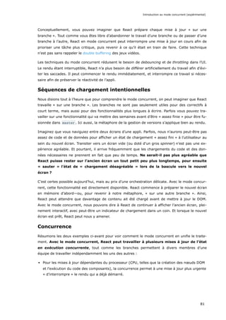 Conceptuellement, vous pouvez imaginer que React prépare chaque mise à jour « sur une
branche ». Tout comme vous êtes libre d’abandonner le travail d’une branche ou de passer d’une
branche à l’autre, React en mode concurrent peut interrompre une mise à jour en cours afin de
prioriser une tâche plus critique, puis revenir à ce qu’il était en train de faire. Cette technique
n’est pas sans rappeler le double buffering des jeux vidéos.
Les techniques du mode concurrent réduisent le besoin de debouncing et de throttling dans l’UI.
Le rendu étant interruptible, React n’a plus besoin de différer artificiellement du travail afin d’évi-
ter les saccades. Il peut commencer le rendu immédiatement, et interrompre ce travail si néces-
saire afin de préserver la réactivité de l’appli.
Séquences de chargement intentionnelles
Nous disions tout à l’heure que pour comprendre le mode concurrent, on peut imaginer que React
travaille « sur une branche ». Les branches ne sont pas seulement utiles pour des correctifs à
court terme, mais aussi pour des fonctionnalités plus longues à écrire. Parfois vous pouvez tra-
vailler sur une fonctionnalité qui va mettre des semaines avant d’être « assez finie » pour être fu-
sionnée dans master . Ici aussi, la métaphore de la gestion de versions s’applique bien au rendu.
Imaginez que vous naviguiez entre deux écrans d’une appli. Parfois, nous n’aurons peut-être pas
assez de code et de données pour afficher un état de chargement « assez fini » à l’utilisateur au
sein du nouvel écran. Transiter vers un écran vide (ou doté d’un gros spinner) n’est pas une ex-
périence agréable. Et pourtant, il arrive fréquemment que les chargements du code et des don-
nées nécessaires ne prennent en fait que peu de temps. Ne serait-il pas plus agréable que
React puisse rester sur l’ancien écran un tout petit peu plus longtemps, pour ensuite
« sauter » l’état de « chargement désagréable » lors de la bascule vers le nouvel
écran ?
C’est certes possible aujourd’hui, mais au prix d’une orchestration délicate. Avec le mode concur-
rent, cette fonctionnalité est directement disponible. React commence à préparer le nouvel écran
en mémoire d’abord—ou, pour revenir à notre métaphore, « sur une autre branche ». Ainsi,
React peut attendre que davantage de contenu ait été chargé avant de mettre à jour le DOM.
Avec le mode concurrent, nous pouvons dire à React de continuer à afficher l’ancien écran, plei-
nement interactif, avec peut-être un indicateur de chargement dans un coin. Et lorsque le nouvel
écran est prêt, React peut nous y amener.
Concurrence
Résumons les deux exemples ci-avant pour voir comment le mode concurrent en unifie le traite-
ment. Avec le mode concurrent, React peut travailler à plusieurs mises à jour de l’état
en exécution concurrente, tout comme les branches permettent à divers membres d’une
équipe de travailler indépendamment les uns des autres :
Pour les mises à jour dépendantes du processeur (CPU, telles que la création des nœuds DOM
et l’exécution du code des composants), la concurrence permet à une mise à jour plus urgente
« d’interrompre » le rendu qui a déjà démarré.
Introduction au mode concurrent (expérimental)
81
 