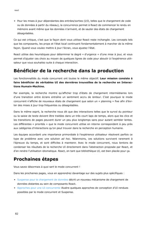 Pour les mises à jour dépendantes des entrées/sorties (I/O, telles que le chargement de code
ou de données à partir du réseau), la concurrence permet à React de commencer le rendu en
mémoire avant même que les données n’arrivent, et de sauter des états de chargement
désagréables.
Ce qui est critique, c’est que la façon dont vous utilisez React reste inchangée. Les concepts tels
que les composants, les props et l’état local continuent fondamentalement à marcher de la même
façon. Quand vous voulez mettre à jour l’écran, vous ajustez l’état.
React utilise des heuristiques pour déterminer le degré « d’urgence » d’une mise à jour, et vous
permet d’ajuster ces choix au moyen de quelques lignes de code pour aboutir à l’expérience utili-
sateur que vous souhaitez suite à chaque interaction.
Bénéficier de la recherche dans la production
Les fonctionnalités du mode concurrent ont toutes le même objectif. Leur mission consiste à
faire bénéficier de véritables UI des dernières trouvailles de la recherche en Interac-
tions Humain-Machine.
Par exemple, la recherche montre qu’afficher trop d’états de chargement intermédiaires lors
d’une transition entre écrans entraîne un sentiment accru de lenteur. C’est pourquoi le mode
concurrent n’affiche de nouveaux états de chargement que selon un « planning » fixe afin d’évi-
ter des mises à jour trop fréquentes ou désagréables.
Dans le même esprit, la recherche nous dit que des interactions telles que le survol du pointeur
ou la saisie de texte doivent être traitées dans un très court laps de temps, alors que les clics et
les transitions de pages peuvent durer un peu plus longtemps sans pour autant sembler lentes.
Les différentes « priorités » que le mode concurrent utilise en interne correspondent à peu près
aux catégories d’interactions qu’on peut trouver dans la recherche en perception humaine.
Les équipes accordant une importance primordiale à l’expérience utilisateur résolvent parfois ce
type de problème avec une solution ad hoc. Néanmoins, ces solutions survivent rarement à
l’épreuve du temps, et sont difficiles à maintenir. Avec le mode concurrent, nous tentons de
condenser les résultats de la recherche UI directement dans l’abstraction proposée par React, et
d’en rendre l’utilisation idiomatique. React, en tant que bibliothèque UI, est bien placée pour ça.
Prochaines étapes
Vous savez désormais à quoi sert le mode concurrent !
Dans les prochaines pages, vous en apprendrez davantage sur des sujets plus spécifiques :
Suspense pour le chargement de données décrit un nouveau mécanisme de chargement de
données distantes au sein de composants React.
Approches pour une UI concurrente illustre quelques approches de conception d’UI rendues
possibles par le mode concurrent et Suspense.
react
82
 