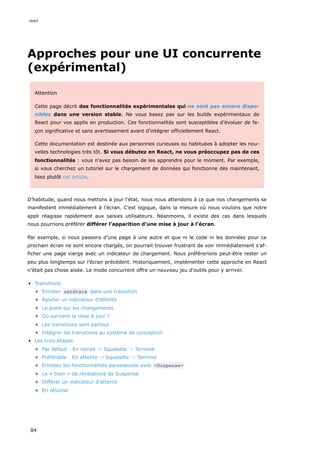 Approches pour une UI concurrente
(expérimental)
Attention
Cette page décrit des fonctionnalités expérimentales qui ne sont pas encore dispo-
nibles dans une version stable. Ne vous basez pas sur les builds expérimentaux de
React pour vos applis en production. Ces fonctionnalités sont susceptibles d’évoluer de fa-
çon significative et sans avertissement avant d’intégrer officiellement React.
Cette documentation est destinée aux personnes curieuses ou habituées à adopter les nou-
velles technologies très tôt. Si vous débutez en React, ne vous préoccupez pas de ces
fonctionnalités : vous n’avez pas besoin de les apprendre pour le moment. Par exemple,
si vous cherchez un tutoriel sur le chargement de données qui fonctionne dès maintenant,
lisez plutôt cet article.
D’habitude, quand nous mettons à jour l’état, nous nous attendons à ce que nos changements se
manifestent immédiatement à l’écran. C’est logique, dans la mesure où nous voulons que notre
appli réagisse rapidement aux saisies utilisateurs. Néanmoins, il existe des cas dans lesquels
nous pourrions préférer différer l’apparition d’une mise à jour à l’écran.
Par exemple, si nous passons d’une page à une autre et que ni le code ni les données pour ce
prochain écran ne sont encore chargés, on pourrait trouver frustrant de voir immédiatement s’af-
ficher une page vierge avec un indicateur de chargement. Nous préférerions peut-être rester un
peu plus longtemps sur l’écran précédent. Historiquement, implémenter cette approche en React
n’était pas chose aisée. Le mode concurrent offre un nouveau jeu d’outils pour y arriver.
Transitions
Enrober setState dans une transition
Ajouter un indicateur d’attente
Le point sur les changements
Où survient la mise à jour ?
Les transitions sont partout
Intégrer les transitions au système de conception
Les trois étapes
Par défaut : En retrait → Squelette → Terminé
Préférable : En attente → Squelette → Terminé
Enrobez les fonctionnalités paresseuses avec <Suspense>
Le « train » de révélations de Suspense
Différer un indicateur d’attente
En résumé
react
84
 